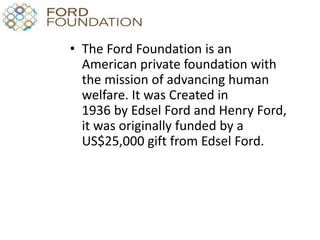 • The Ford Foundation is an
American private foundation with
the mission of advancing human
welfare. It was Created in
1936 by Edsel Ford and Henry Ford,
it was originally funded by a
US$25,000 gift from Edsel Ford.
 