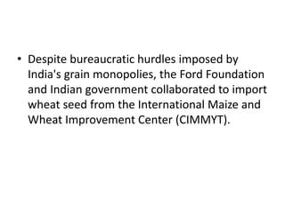 • Despite bureaucratic hurdles imposed by
India's grain monopolies, the Ford Foundation
and Indian government collaborated to import
wheat seed from the International Maize and
Wheat Improvement Center (CIMMYT).
 