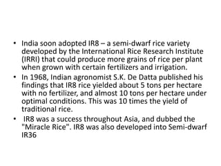 • India soon adopted IR8 – a semi-dwarf rice variety
developed by the International Rice Research Institute
(IRRI) that could produce more grains of rice per plant
when grown with certain fertilizers and irrigation.
• In 1968, Indian agronomist S.K. De Datta published his
findings that IR8 rice yielded about 5 tons per hectare
with no fertilizer, and almost 10 tons per hectare under
optimal conditions. This was 10 times the yield of
traditional rice.
• IR8 was a success throughout Asia, and dubbed the
"Miracle Rice". IR8 was also developed into Semi-dwarf
IR36
 