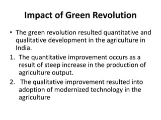 Impact of Green Revolution
• The green revolution resulted quantitative and
qualitative development in the agriculture in
India.
1. The quantitative improvement occurs as a
result of steep increase in the production of
agriculture output.
2. The qualitative improvement resulted into
adoption of modernized technology in the
agriculture
 