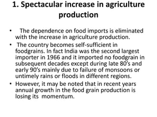 1. Spectacular increase in agriculture
production
• The dependence on food imports is eliminated
with the increase in agriculture production.
• The country becomes self-sufficient in
foodgrains. In fact India was the second largest
importer in 1966 and it imported no foodgrain in
subsequent decades except during late 80’s and
early 90’s mainly due to failure of monsoons or
untimely rains or floods in different regions.
• However, it may be noted that in recent years
annual growth in the food grain production is
losing its momentum.
 