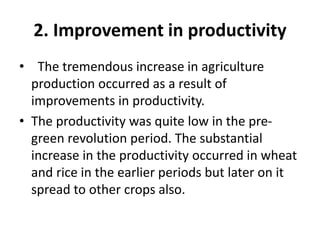 2. Improvement in productivity
• The tremendous increase in agriculture
production occurred as a result of
improvements in productivity.
• The productivity was quite low in the pre-
green revolution period. The substantial
increase in the productivity occurred in wheat
and rice in the earlier periods but later on it
spread to other crops also.
 
