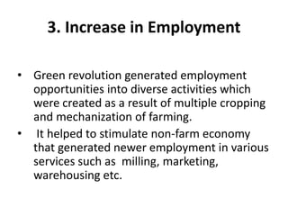3. Increase in Employment
• Green revolution generated employment
opportunities into diverse activities which
were created as a result of multiple cropping
and mechanization of farming.
• It helped to stimulate non-farm economy
that generated newer employment in various
services such as milling, marketing,
warehousing etc.
 