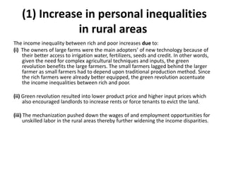 (1) Increase in personal inequalities
in rural areas
The income inequality between rich and poor increases due to:
(i) The owners of large farms were the main adopters’ of new technology because of
their better access to irrigation water, fertilizers, seeds and credit. In other words,
given the need for complex agricultural techniques and inputs, the green
revolution benefits the large farmers. The small farmers lagged behind the larger
farmer as small farmers had to depend upon traditional production method. Since
the rich farmers were already better equipped, the green revolution accentuate
the income inequalities between rich and poor.
(ii) Green revolution resulted into lower product price and higher input prices which
also encouraged landlords to increase rents or force tenants to evict the land.
(iii) The mechanization pushed down the wages of and employment opportunities for
unskilled labor in the rural areas thereby further widening the income disparities.
 