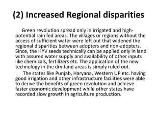 (2) Increased Regional disparities
Green revolution spread only in irrigated and high-
potential rain fed areas. The villages or regions without the
access of sufficient water were left out that widened the
regional disparities between adopters and non-adopters.
Since, the HYV seeds technically can be applied only in land
with assured water supply and availability of other inputs
like chemicals, fertilizers etc. The application of the new
technology in the dry-land areas is simply ruled out.
The states like Punjab, Haryana, Western UP etc. having
good irrigation and other infrastructure facilities were able
to derive the benefits of green revolution and achieve
faster economic development while other states have
recorded slow growth in agriculture production.
 