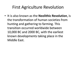 First Agriculture Revolution
• It is also known as the Neolithic Revolution, is
the transformation of human societies from
hunting and gathering to farming. This
transition occurred worldwide between
10,000 BC and 2000 BC, with the earliest
known developments taking place in the
Middle East.
 
