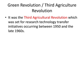 Green Revolution / Third Agriculture
Revolution
• It was the Third Agricultural Revolution which
was set for research technology transfer
initiatives occurring between 1950 and the
late 1960s.
 