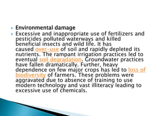  Environmental damage
 Excessive and inappropriate use of fertilizers and
pesticides polluted waterways and killed
beneficial insects and wild life. It has
caused over-use of soil and rapidly depleted its
nutrients. The rampant irrigation practices led to
eventual soil degradation. Groundwater practices
have fallen dramatically. Further, heavy
dependence on few major crops has led to loss of
biodiversity of farmers. These problems were
aggravated due to absence of training to use
modern technology and vast illiteracy leading to
excessive use of chemicals.
 