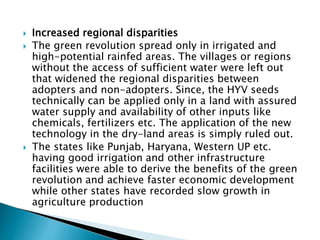  Increased regional disparities
 The green revolution spread only in irrigated and
high-potential rainfed areas. The villages or regions
without the access of sufficient water were left out
that widened the regional disparities between
adopters and non-adopters. Since, the HYV seeds
technically can be applied only in a land with assured
water supply and availability of other inputs like
chemicals, fertilizers etc. The application of the new
technology in the dry-land areas is simply ruled out.
 The states like Punjab, Haryana, Western UP etc.
having good irrigation and other infrastructure
facilities were able to derive the benefits of the green
revolution and achieve faster economic development
while other states have recorded slow growth in
agriculture production
 