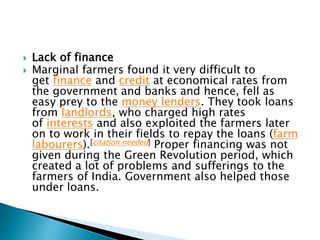  Lack of finance
 Marginal farmers found it very difficult to
get finance and credit at economical rates from
the government and banks and hence, fell as
easy prey to the money lenders. They took loans
from landlords, who charged high rates
of interests and also exploited the farmers later
on to work in their fields to repay the loans (farm
labourers).[citation needed] Proper financing was not
given during the Green Revolution period, which
created a lot of problems and sufferings to the
farmers of India. Government also helped those
under loans.
 