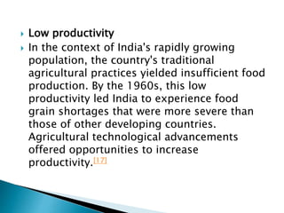  Low productivity
 In the context of India's rapidly growing
population, the country's traditional
agricultural practices yielded insufficient food
production. By the 1960s, this low
productivity led India to experience food
grain shortages that were more severe than
those of other developing countries.
Agricultural technological advancements
offered opportunities to increase
productivity.[17]
 