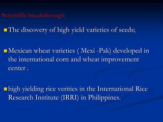  The discovery of high yield varieties of seeds;
 Mexican wheat varieties ( Mexi -Pak) developed in
the international corn and wheat improvement
center .
 high yielding rice verities in the International Rice
Research Institute (IRRI) in Philippines.
 