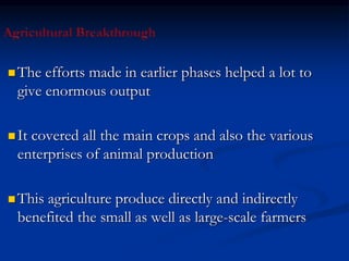  The efforts made in earlier phases helped a lot to
give enormous output
 It covered all the main crops and also the various
enterprises of animal production
 This agriculture produce directly and indirectly
benefited the small as well as large-scale farmers
 