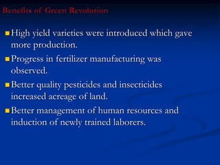  High yield varieties were introduced which gave
more production.
 Progress in fertilizer manufacturing was
observed.
 Better quality pesticides and insecticides
increased acreage of land.
 Better management of human resources and
induction of newly trained laborers.
 