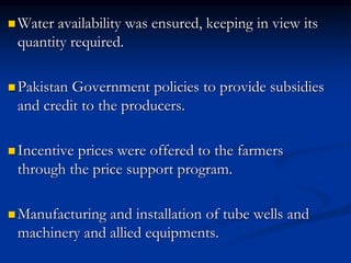  Water availability was ensured, keeping in view its
quantity required.
 Pakistan Government policies to provide subsidies
and credit to the producers.
 Incentive prices were offered to the farmers
through the price support program.
 Manufacturing and installation of tube wells and
machinery and allied equipments.
 