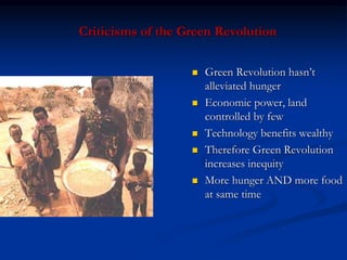 Criticisms of the Green Revolution
 Green Revolution hasn’t
alleviated hunger
 Economic power, land
controlled by few
 Technology benefits wealthy
 Therefore Green Revolution
increases inequity
 More hunger AND more food
at same time
 