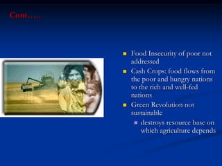 Cont…..
 Food Insecurity of poor not
addressed
 Cash Crops: food flows from
the poor and hungry nations
to the rich and well-fed
nations
 Green Revolution not
sustainable
 destroys resource base on
which agriculture depends
 