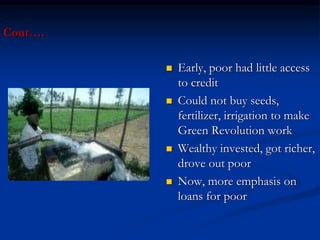 Cont….
 Early, poor had little access
to credit
 Could not buy seeds,
fertilizer, irrigation to make
Green Revolution work
 Wealthy invested, got richer,
drove out poor
 Now, more emphasis on
loans for poor
 