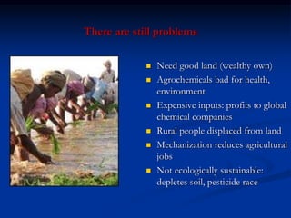 There are still problems
 Need good land (wealthy own)
 Agrochemicals bad for health,
environment
 Expensive inputs: profits to global
chemical companies
 Rural people displaced from land
 Mechanization reduces agricultural
jobs
 Not ecologically sustainable:
depletes soil, pesticide race
 
