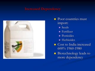 Increased Dependency
 Poor countries must
import:
 Seeds
 Fertilizer
 Pesticides
 Herbicides
 Cost to India increased
600% 1960-1980
 Biotechnology leads to
more dependency
 
