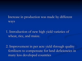 Increase in production was made by different
ways
1. Introduction of new high yield varieties of
wheat, rice, and maize.
2. Improvement in per acre yield through quality
fertilizers to compensate for land deficiencies in
many less developed countries
 