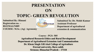 PRESENTATION
ON
TOPIC- GREEN REVOLUTION
Submitted To: Dr. Mohit Kumar
Assistant Professor
Department of agricultural
extension & communication
Submitted By: Himani
Registration no. –
BS22MAGN009
COURSE: M.Sc. (Ag) Agronomy
Course : PGS- 505
Agricultural Research Ethics and Rural Development
Department of Agricultural Extension And Communication
Dr. Khem Singh Gill Akal College of Agriculture
Eternal university, Baru sahib
Sirmour, Himachal Pradesh – 17310
 