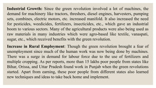 Industrial Growth: Since the green revolution involved a lot of machines, the
demand for machinery like tractors, threshers, diesel engines, harvesters, pumping
sets, combines, electric motors, etc. increased manifold. It also increased the need
for pesticides, weedicides, fertilizers, insecticides, etc., which gave an industrial
boom to various sectors. Many of the agricultural products were also being used as
raw materials in many industries which were agro-based like textile, vanaspati,
sugar, etc., which received benefits with the green revolution.
Increase in Rural Employment: Though the green revolution brought a fear of
unemployment since much of the human work was now being done by machines.
There was a surge in demand for labour force due to the use of fertilizers and
multiple cropping. As per reports, more than 15 lakhs poor people from states like
Bihar, Orissa, and Uttar Pradesh found work in Punjab when the green revolutions
started. Apart from earning, these poor people from different states also learned
new techniques and ideas to take back home and implement.
 