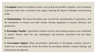 3. Irrigation: Improved irrigation systems, such as drip and sprinkler irrigation, were introduced
to provide crops with a consistent water supply, reducing the impact of droughts and increasing
yields.
4. Mechanization: The Green Revolution also involved the mechanization of agriculture, with
the introduction of tractors and other modern farming equipment to increase efficiency and
productivity.
5. Knowledge Transfer: Agricultural extension services and training programs were established
to educate farmers about the new technologies and practices associated with the Green
Revolution.
6. Government Support: Many governments, particularly in developing countries, played a
crucial role in promoting the Green Revolution by providing subsidies, research funding, and
infrastructure development.
 