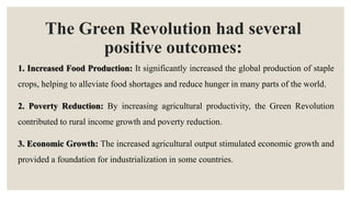 The Green Revolution had several
positive outcomes:
1. Increased Food Production: It significantly increased the global production of staple
crops, helping to alleviate food shortages and reduce hunger in many parts of the world.
2. Poverty Reduction: By increasing agricultural productivity, the Green Revolution
contributed to rural income growth and poverty reduction.
3. Economic Growth: The increased agricultural output stimulated economic growth and
provided a foundation for industrialization in some countries.
 