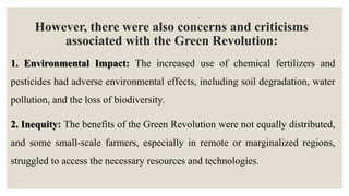 However, there were also concerns and criticisms
associated with the Green Revolution:
1. Environmental Impact: The increased use of chemical fertilizers and
pesticides had adverse environmental effects, including soil degradation, water
pollution, and the loss of biodiversity.
2. Inequity: The benefits of the Green Revolution were not equally distributed,
and some small-scale farmers, especially in remote or marginalized regions,
struggled to access the necessary resources and technologies.
 