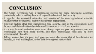 CONCLUSION
◦ The Green Revolution was a tremendous success for many developing countries,
particularly India, providing them with unparalleled national food security.
◦ It signified the successful adaptation and transfer of the same agricultural scientific
revolution that the industrial countries had already appropriated.
◦ However, factors other than guaranteeing food security, such as the environment, poor
farmers, and their education about chemical know-how, received less attention.
◦ As a way forward, authorities must more clearly target the poor to guarantee that new
technologies help them more directly, and those technologies must also be more
environmentally friendly.
◦ Taking lessons from the past, such programs must also ensure that all beneficiaries are
included, as well as all regions, rather than focusing on a narrow field.
 