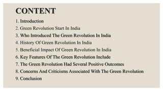 CONTENT
1. Introduction
2. Green Revolution Start In India
3. Who Introduced The Green Revolution In India
4. History Of Green Revolution In India
5. Beneficial Impact Of Green Revolution In India
6. Key Features Of The Green Revolution Include
7. The Green Revolution Had Several Positive Outcomes
8. Concerns And Criticisms Associated With The Green Revolution
9. Conclusion
 