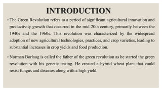 INTRODUCTION
◦ The Green Revolution refers to a period of significant agricultural innovation and
productivity growth that occurred in the mid-20th century, primarily between the
1940s and the 1960s. This revolution was characterized by the widespread
adoption of new agricultural technologies, practices, and crop varieties, leading to
substantial increases in crop yields and food production.
◦ Norman Borlaug is called the father of the green revolution as he started the green
revolution with his genetic testing. He created a hybrid wheat plant that could
resist fungus and diseases along with a high yield.
 