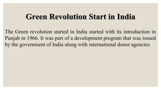 Green Revolution Start in India
The Green revolution started in India started with its introduction in
Punjab in 1966. It was part of a development program that was issued
by the government of India along with international donor agencies.
 
