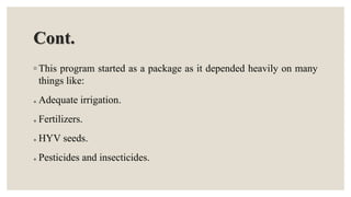Cont.
◦ This program started as a package as it depended heavily on many
things like:
 Adequate irrigation.
 Fertilizers.
 HYV seeds.
 Pesticides and insecticides.
 
