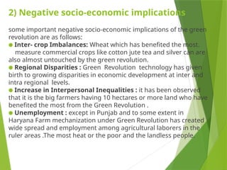 2) Negative socio-economic implications
some important negative socio-economic implications of the green
revolution are as follows:
● Inter- crop Imbalances: Wheat which has benefited the most.
measure commercial crops like cotton jute tea and silver can are
also almost untouched by the green revolution.
● Regional Disparities : Green Revolution technology has given
birth to growing disparities in economic development at inter and
intra regional levels.
● Increase in Interpersonal Inequalities : it has been observed
that it is the big farmers having 10 hectares or more land who have
benefited the most from the Green Revolution .
● Unemployment : except in Punjab and to some extent in
Haryana Farm mechanization under Green Revolution has created
wide spread and employment among agricultural laborers in the
ruler areas .The most heat or the poor and the landless people.
 