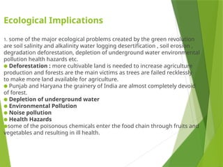 Ecological Implications
1. some of the major ecological problems created by the green revolution
are soil salinity and alkalinity water logging desertification , soil erosion ,
degradation deforestation, depletion of underground water environmental
pollution health hazards etc.
● Deforestation : more cultivable land is needed to increase agriculture
production and forests are the main victims as trees are failed recklessly
to make more land available for agriculture.
● Punjab and Haryana the grainery of India are almost completely devoid
of forest.
● Depletion of underground water
● Environmental Pollution
● Noise pollution
● Health Hazards
●some of the poisonous chemicals enter the food chain through fruits and
vegetables and resulting in ill health.
 