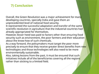 7) Conclusion
Overall, the Green Revolution was a major achievement for many
developing countries, specially India and gave them an
unprecedented level of national food security.
It represented the successful adaptation and transfer of the same
scientific revolution in agriculture that the industrial countries had
already appropriated for themselves.
However, lesser heed was paid to factors other than ensuring food
security such as environment, the poor farmers and their education
about the know-how of such chemicals.
As a way forward, the policymakers must target the poor more
precisely to ensure that they receive greater direct benefits from new
technologies and those technologies will also need to be more
environmentally sustainable.
Also, taking lessons from the past, it must be ensured that such
initiatives include all of the beneficiaries covering all the regions
rather than sticking to a limited field.
 