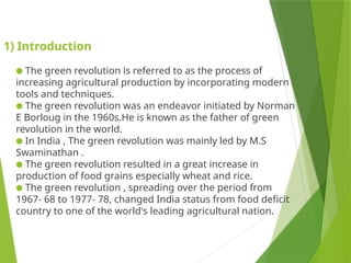 1) Introduction
● The green revolution is referred to as the process of
increasing agricultural production by incorporating modern
tools and techniques.
● The green revolution was an endeavor initiated by Norman
E Borloug in the 1960s.He is known as the father of green
revolution in the world.
● In India , The green revolution was mainly led by M.S
Swaminathan .
● The green revolution resulted in a great increase in
production of food grains especially wheat and rice.
● The green revolution , spreading over the period from
1967- 68 to 1977- 78, changed India status from food deficit
country to one of the world's leading agricultural nation.
 