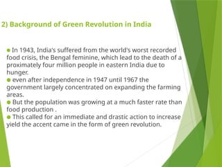 2) Background of Green Revolution in India
● In 1943, India's suffered from the world's worst recorded
food crisis, the Bengal feminine, which lead to the death of a
proximately four million people in eastern India due to
hunger.
● even after independence in 1947 until 1967 the
government largely concentrated on expanding the farming
areas.
● But the population was growing at a much faster rate than
food production .
● This called for an immediate and drastic action to increase
yield the accent came in the form of green revolution.
 