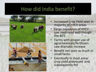 How did India benefit?
• Increased Crop Yield seen in
majority of HYCV areas
• Large expansion of HYCV
use continued well though
the 80’s
• Farms with proper use of
agrochemicals/fertilizers
saw dramatic increase
• Benefit not seen as much in
small farms
• Eventually in most areas
crop yield plateaued and
subsequently fell
 