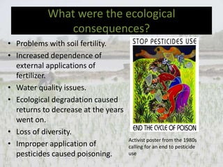 What were the ecological
consequences?
• Problems with soil fertility.
• Increased dependence of
external applications of
fertilizer.
• Water quality issues.
• Ecological degradation caused
returns to decrease at the years
went on.
• Loss of diversity.
• Improper application of
pesticides caused poisoning.
Activist poster from the 1980s
calling for an end to pesticide
use
 
