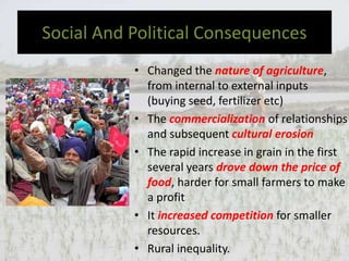 Social And Political Consequences
• Changed the nature of agriculture,
from internal to external inputs
(buying seed, fertilizer etc)
• The commercialization of relationships
and subsequent cultural erosion
• The rapid increase in grain in the first
several years drove down the price of
food, harder for small farmers to make
a profit
• It increased competition for smaller
resources.
• Rural inequality.
 