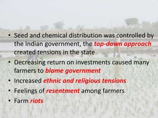 • Seed and chemical distribution was controlled by
the Indian government, the top-down approach
created tensions in the state
• Decreasing return on investments caused many
farmers to blame government
• Increased ethnic and religious tensions
• Feelings of resentment among farmers
• Farm riots
 