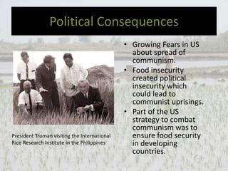 Political Consequences
• Growing Fears in US
about spread of
communism.
• Food insecurity
created political
insecurity which
could lead to
communist uprisings.
• Part of the US
strategy to combat
communism was to
ensure food security
in developing
countries.
President Truman visiting the International
Rice Research Institute in the Philippines
 