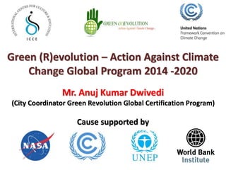 Green (R)evolution – Action Against Climate 
Change Global Program 2014 -2020 
Mr. Anuj Kumar Dwivedi 
(City Coordinator Green Revolution Global Certification Program) 
Cause supported by 
 