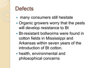 Defects
 many consumers still hesitate
 Organic growers worry that the pests
will develop resistance to Bt
 Bt-resistant bollworms were found in
cotton fields in Mississippi and
Arkansas within seven years of the
introduction of Bt cotton.
 health, environmental and
philosophical concerns
 