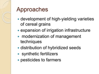 Approaches
 development of high-yielding varieties
of cereal grains
 expansion of irrigation infrastructure
 modernization of management
techniques
 distribution of hybridized seeds
 synthetic fertilizers
 pesticides to farmers
 