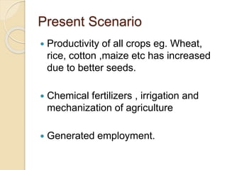 Present Scenario
 Productivity of all crops eg. Wheat,
rice, cotton ,maize etc has increased
due to better seeds.
 Chemical fertilizers , irrigation and
mechanization of agriculture
 Generated employment.
 