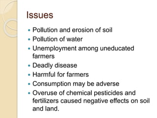 Issues
 Pollution and erosion of soil
 Pollution of water
 Unemployment among uneducated
farmers
 Deadly disease
 Harmful for farmers
 Consumption may be adverse
 Overuse of chemical pesticides and
fertilizers caused negative effects on soil
and land.
 